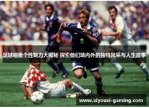 足球明星个性魅力大揭秘 探索他们场内外的独特风采与人生故事 足球明星个性魅力大揭秘 探索他们场内外的独特风采与人生故事