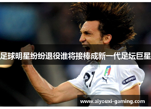 足球明星纷纷退役谁将接棒成新一代足坛巨星 足球明星纷纷退役谁将接棒成新一代足坛巨星