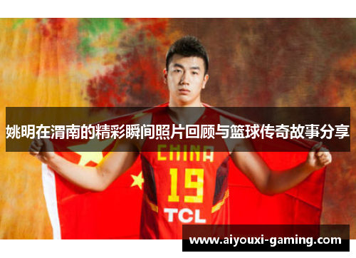 姚明在渭南的精彩瞬间照片回顾与篮球传奇故事分享