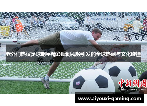 老外们热议足球明星精彩瞬间视频引发的全球热潮与文化碰撞