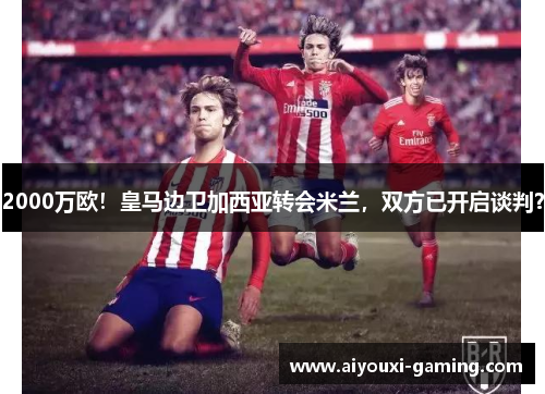 2000万欧！皇马边卫加西亚转会米兰，双方已开启谈判？