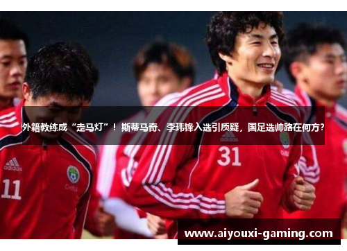 外籍教练成“走马灯”!斯蒂马奇、李玮锋入选引质疑,国足选帅路在何方? 外籍教练成“走马灯”!斯蒂马奇、李玮锋入选引质疑,国足选帅路在何方?
